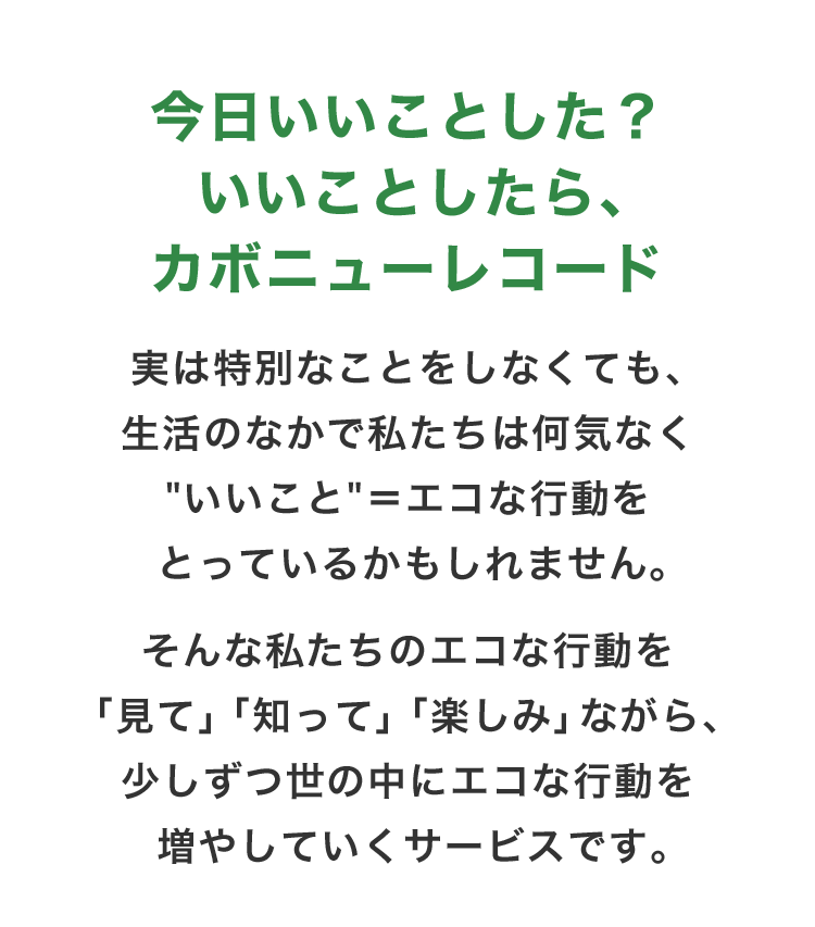 今日いいことした？いいことしたら、カボニューレコード　実は特別なことをしなくても、生活のなかで私たちは何気なく“いいこと”＝エコな行動をとっているかもしれません。　そんな私たちのエコな行動を「見て」「知って」「楽しみ」ながら、少しずつ世の中にエコな行動を増やしていくサービスです。
