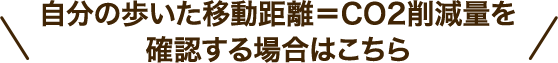 ＼ 自分の歩いた移動距離＝CO2削減量を確認する場合はこちら ／
